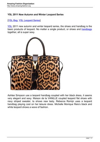 Amazing Fashion Organization
http://www.amazing-fashion.org




YSL 2011 New Autumn and Winter Leopard Series

[YSL Bag, YSL Leopard Series]

YSL 2011 new autumn and winter leopard series, the shoes and handbag is the
basic products of leopard. No matter a single product, or shoes and handbags
together, all is super sexy.




Ashlee Simpson use a leopard handbag coupled with her black dress, it seems
very elegant and sexy. Maison de la VANILLE coupled leopard flat shoes with
navy striped sweater, to shows new tasty. Rebecca Romijn uses a leopard
handbag playing cool on her leisure dress. Michelle Monique Reis’s black and
white leopard shows a wave of fashion.




                                                                      page 1 / 4
 