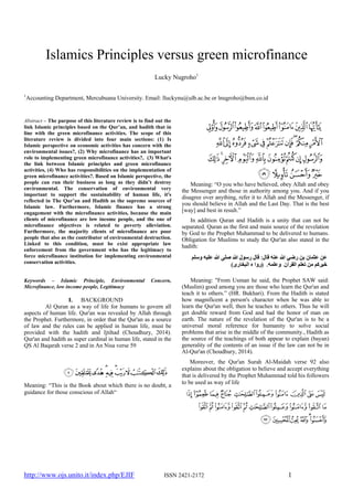 http://www.ojs.unito.it/index.php/EJIF ISSN 2421-2172 1
Islamics Principles versus green microfinance
Lucky Nugroho1
1
Accounting Department, Mercubuana University. Email: lluckynu@ulb.ac.be or lnugroho@bsm.co.id
Abstract – The purpose of this literature review is to find out the
link Islamic principles based on the Qur’an, and hadith that in
line with the green microfinance activities. The scope of this
literature review is divided into four main sections: (1) Is
Islamic perspective on economic activities has concern with the
environmental issues?, (2) Why microfinance has an important
role to implementing green microfinance activities?, (3) What's
the link between Islamic principles and green microfinance
activities, (4) Who has responsibilities on the implementation of
green microfinance activities?. Based on Islamic perspective, the
people can run their business as long as they didn’t destroy
environmental. The conservation of environmental very
important to support the sustainability of human life, it's
reflected in The Qur’an and Hadith as the supreme sources of
Islamic law. Furthermore, Islamic finance has a strong
engagement with the microfinance activities, because the main
clients of microfinance are low income people, and the one of
microfinance objectives is related to poverty alleviation.
Furthermore, the majority clients of microfinance are poor
people that also as the contributor of environmental destruction.
Linked to this condition, must be exist appropriate law
enforcement from the government who has the legitimacy to
force microfinance institution for implementing environmental
conservation activities.
Keywords – Islamic Principle, Environmental Concern,
Microfinance, low income people, Legitimacy
I. BACKGROUND
Al Quran as a way of life for humans to govern all
aspects of human life. Qur'an was revealed by Allah through
the Prophet. Furthermore, in order that the Qur'an as a source
of law and the rules can be applied in human life, must be
provided with the hadith and Ijtihad (Choudhury, 2014).
Qur'an and hadith as super cardinal in human life, stated in the
QS Al Baqarah verse 2 and in An Nisa verse 59
Meaning: “This is the Book about which there is no doubt, a
guidance for those conscious of Allah“
Meaning: “O you who have believed, obey Allah and obey
the Messenger and those in authority among you. And if you
disagree over anything, refer it to Allah and the Messenger, if
you should believe in Allah and the Last Day. That is the best
[way] and best in result.”
In addition Quran and Hadith is a unity that can not be
separated. Quran as the first and main source of the revelation
by God to the Prophet Muhammad to be delivered to humans.
Obligation for Muslims to study the Qur'an also stated in the
hadith:
Meaning: "From Usman he said, the Prophet SAW said:
(Muslim) good among you are those who learn the Qur'an and
teach it to others.” (HR. Bukhari). From the Hadith is stated
how magnificent a person's character when he was able to
learn the Qur'an well, then he teaches to others. Thus he will
get double reward from God and had the honor of man on
earth. The nature of the revelation of the Qur'an is to be a
universal moral reference for humanity to solve social
problems that arise in the middle of the community., Hadith as
the source of the teachings of both appear to explain (bayan)
generality of the contents of an issue if the law can not be in
Al-Qur'an (Choudhury, 2014).
Moreover, the Qur'an Surah Al-Maidah verse 92 also
explains about the obligation to believe and accept everything
that is delivered by the Prophet Muhammad told his followers
to be used as way of life
 