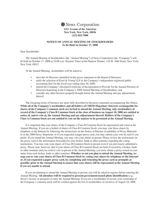 1211 Avenue of the Americas
New York, New York, 10036
(212) 852-7000
NOTICE OF ANNUAL MEETING OF STOCKHOLDERS
To Be Held on October 17, 2008
Dear Stockholder:
The Annual Meeting of Stockholders (the “Annual Meeting”) of News Corporation (the “Company”) will
be held on October 17, 2008 at 10:00 a.m. (Eastern Time) at the Hudson Theatre, 145 W. 44th Street, New York,
New York 10012.
At the Annual Meeting, stockholders will be asked to:
• elect the 16 Directors identified in this proxy statement to the Board of Directors;
• ratify the selection of Ernst & Young LLP as the Company’s independent registered public
accounting firm for the fiscal year ending June 30, 2009;
• amend the Company’s Restated Certificate of Incorporation to Provide for the Annual Election of
Directors beginning at the Company’s 2008 Annual Meeting of Stockholders; and
• consider any other business properly brought before the Annual Meeting and any adjournment
thereof.
The foregoing items of business are more fully described in the proxy statement accompanying this Notice.
While all of the Company’s stockholders and all holders of CHESS Depositary Interests exchangeable for
shares of the Company’s common stock are invited to attend the Annual Meeting, only stockholders of
record of the Company’s Class B Common Stock at the close of business on August 18, 2008 are entitled to
notice of, and to vote at, the Annual Meeting and any adjournment thereof. Holders of the Company’s
Class A Common Stock are not entitled to vote on the matters to be presented at the Annual Meeting.
It is important that your shares of the Company’s Class B Common Stock be represented and voted at the
Annual Meeting. If you are a holder of shares of Class B Common Stock, you may vote those shares by
telephone or the Internet by following the instructions on the Notice of Internet Availability of Proxy Materials
or in the 2008 Proxy Statement, or if you requested a paper proxy card, you may submit your vote by mail if you
prefer. If you attend the Annual Meeting, you may vote your shares in person. Please review the instructions on
the proxy card or the information forwarded by your broker, bank or other nominee regarding the voting
instructions. You may vote your shares of Class B Common Stock in person even if you previously submitted a
proxy. Please note, however, that if your shares of Class B Common Stock are held of record by a broker, bank
or other nominee and you wish to vote in person at the Annual Meeting, you must obtain a proxy issued in your
name from such broker, bank or other nominee. Whether or not you plan to attend the Annual Meeting, we
urge you to vote your shares of Class B Common Stock by voting your shares by telephone or the Internet
or, if you requested a paper proxy card, by completing and returning the proxy card as promptly as
possible, prior to the Annual Meeting to ensure that your shares will be represented at the Annual Meeting
if you are unable to attend.
If you are planning to attend the Annual Meeting in person, you will be asked to register before entering the
Annual Meeting. All attendees will be required to present government-issued photo identification (e.g.,
driver’s license or passport) to enter the Annual Meeting. If you are a stockholder of record, your ownership of
the Company’s common stock will be verified against the list of stockholders of record as of August 18, 2008
 