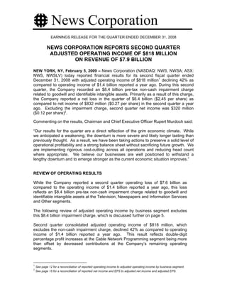 News Corporation
               EARNINGS RELEASE FOR THE QUARTER ENDED DECEMBER 31, 2008

            NEWS CORPORATION REPORTS SECOND QUARTER
             ADJUSTED OPERATING INCOME OF $818 MILLION
                    ON REVENUE OF $7.9 BILLION

NEW YORK, NY, February 5, 2009 – News Corporation (NASDAQ: NWS, NWSA; ASX:
NWS, NWSLV) today reported financial results for its second fiscal quarter ended
December 31, 2008 with adjusted operating income of $818 million1 declining 42% as
compared to operating income of $1.4 billion reported a year ago. During this second
quarter, the Company recorded an $8.4 billion pre-tax non-cash impairment charge
related to goodwill and identifiable intangible assets. Primarily as a result of this charge,
the Company reported a net loss in the quarter of $6.4 billion ($2.45 per share) as
compared to net income of $832 million ($0.27 per share) in the second quarter a year
ago. Excluding the impairment charge, second quarter net income was $320 million
($0.12 per share)2.

Commenting on the results, Chairman and Chief Executive Officer Rupert Murdoch said:

“Our results for the quarter are a direct reflection of the grim economic climate. While
we anticipated a weakening, the downturn is more severe and likely longer lasting than
previously thought. As a result, we have been taking actions to preserve a solid level of
operational profitability and a strong balance sheet without sacrificing future growth. We
are implementing rigorous cost-cutting across all operations and reducing head count
where appropriate. We believe our businesses are well positioned to withstand a
lengthy downturn and to emerge stronger as the current economic situation improves.”


REVIEW OF OPERATING RESULTS

While the Company reported a second quarter operating loss of $7.6 billion as
compared to the operating income of $1.4 billion reported a year ago, this loss
reflects an $8.4 billion pre-tax non-cash impairment charge related to goodwill and
identifiable intangible assets at the Television, Newspapers and Information Services
and Other segments.

The following review of adjusted operating income by business segment excludes
this $8.4 billion impairment charge, which is discussed further on page 5.

Second quarter consolidated adjusted operating income of $818 million, which
excludes the non-cash impairment charge, declined 42% as compared to operating
income of $1.4 billion reported a year ago. This result reflects double-digit
percentage profit increases at the Cable Network Programming segment being more
than offset by decreased contributions at the Company’s remaining operating
segments.



1
    See page 12 for a reconciliation of reported operating income to adjusted operating income by business segment.
2
    See page 15 for a reconciliation of reported net income and EPS to adjusted net income and adjusted EPS.
 