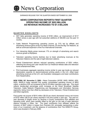 News Corporation
         EARNINGS RELEASE FOR THE QUARTER ENDED SEPTEMBER 30, 2008


          NEWS CORPORATION REPORTS FIRST QUARTER
              OPERATING INCOME OF $953 MILLION
            AS REVENUE INCREASES TO $7.5 BILLION


QUARTER HIGHLIGHTS
•   SKY Italia generates operating income of $165 million, an improvement of $117
    million versus a year ago with net subscriber additions of 359,000 over the past 12
    months.

•   Cable Network Programming operating income up 31% led by affiliate and
    advertising revenue gains at the Fox News Channel, FX and the Big Ten Network, as
    well as continued expansion of the Fox International Channels.

•   Fox Interactive Media grows revenues 17% on strength of advertising and search
    revenue growth at MySpace.

•   Television operating income declines due to lower advertising revenues at the
    Television Stations and the sale of eight television stations.

•   Filmed Entertainment delivers reduced operating contributions of $251 million,
    reflecting the strong prior year results from our theatrical release slate and television
    home entertainment titles.

•   Print businesses aggregate operating income similar to year ago levels as reduced
    depreciation expense on decommissioned printing plants in the U.K. offset lower
    advertising revenues at the U.K. and Australian newspapers and lower contributions
    from HarperCollins.

NEW YORK, NY, November 5, 2008 – News Corporation (NYSE: NWS, NWSA; ASX:
NWS, NWSLV) today reported first quarter consolidated operating income of $953
million, a decline of 9% as compared to the $1.05 billion reported a year ago. This result
reflects double-digit percentage profit increases at the Direct Broadcast Satellite
Television, Cable Network Programming and Newspapers and Information Services
segments, being more than offset by decreases at the Television, Filmed Entertainment
and Other segments.

First quarter net income of $515 million ($0.20 per share) decreased versus net income
of $732 million ($0.23 per share) reported in the first quarter a year ago. The year-on-
year decrease is largely driven by declines in Equity contributions from affiliates and
operating profit, which were partially offset by the gain on the sale of eight television
stations included in Other, net. The lower contribution from affiliates reflects the
inclusion of $447 million in losses from Premiere AG, principally representing a write-
down of our investment, and the absence of contributions from The DIRECTV Group,
which was divested in February 2008.
 