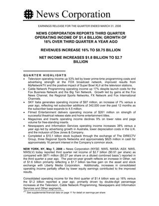 News Corporation
                EARNINGS RELEASE FOR THE QUARTER ENDED MARCH 31, 2008

              NEWS CORPORATION REPORTS THIRD QUARTER
             OPERATING INCOME OF $1.4 BILLION; GROWTH OF
                 16% OVER THIRD QUARTER A YEAR AGO

                   REVENUES INCREASE 16% TO $8.75 BILLION

                 NET INCOME INCREASES $1.8 BILLION TO $2.7
                                 BILLION


QUARTER HIGHLIGHTS
• Television operating income up 53% led by lower prime-time programming costs and
  advertising strength at the FOX broadcast network, improved results from
  MyNetworkTV and the positive impact of Super Bowl XLII at the television stations.
• Cable Network Programming operating income up 17% despite launch costs for the
  Fox Business Network and the Big Ten Network. Growth led by gains at the Fox
  News Channel, the Regional Sports Networks, FX Network and Fox International
  Channels.
• SKY Italia generates operating income of $97 million, an increase of 7% versus a
  year ago, reflecting net subscriber additions of 342,000 over the past 12 months as
  the subscriber base expands to 4.5 million.
• Filmed Entertainment delivers operating income of $261 million on strength of
  successful theatrical release slate and home entertainment titles.
• Magazines and Inserts operating income declines 9% on lower rates and page
  volume for free-standing inserts.
• Newspapers and Information Services operating income increases 38% versus a
  year ago led by advertising growth in Australia, lower depreciation costs in the U.K.
  and the inclusion of Dow Jones & Company.
• Completed a $10.1 billion stock buyback through the exchange of The DIRECTV
  Group, three Regional Sports Networks and approximately $625 million in cash for
  approximately 16 percent interest in the Company’s common stock.

NEW YORK, NY, May 7, 2008 – News Corporation (NYSE: NWS, NWSA; ASX: NWS,
NWSLV) today reported third quarter net income of $2.7 billion ($0.91 per share) as
compared with $871 million ($0.27 per share on a diluted combined basis1) reported in
the third quarter a year ago. The year-on-year growth reflects an increase in Other, net
of $1.6 billion primarily reflecting a $1.7 billion tax-free gain on the asset and stock
exchange with Liberty Media Corporation. Additionally, increases in consolidated
operating income partially offset by lower equity earnings contributed to the improved
results.

Consolidated operating income for the third quarter of $1.4 billion was up 16% versus
the $1.2 billion reported a year ago, primarily driven by double-digit percentage
increases at the Television, Cable Network Programming, Newspapers and Information
Services and Other segments.
(1)
      See supplemental financial data on page 11 for detail on earnings per share
 