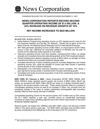 News Corporation
              EARNINGS RELEASE FOR THE QUARTER ENDED DECEMBER 31, 2007

             NEWS CORPORATION REPORTS RECORD SECOND
             QUARTER OPERATING INCOME OF $1.4 BILLION, A
              24% INCREASE ON REVENUE GROWTH OF 10%

                    NET INCOME INCREASES TO $832 MILLION


QUARTER HIGHLIGHTS
• Cable Network Programming operating income up 23% despite launch costs for the
  Fox Business Network and the Big Ten Network. Growth led by gains at the Fox
  News Channel, the Regional Sports Networks and Fox International Channels.
• SKY Italia generates operating income of $62 million, an improvement of $74 million
  versus a year ago, reflecting net subscriber additions of 400,000 over the past 12
  months as the subscriber base expands to 4.43 million.
• Television operating income more than doubles, increasing $133 million, as ratings
  strength and increased pricing fuel advertising growth at the FOX broadcast network.
• Filmed Entertainment delivers operating income of $403 million on strength of home
  entertainment titles and successful theatrical release slate.
• Increased demand for in-store marketing products increases Magazines and Inserts
  operating income 15%, while the strength of current year titles results in operating
  income growth of 24% at Book Publishing.
• Newspapers and Information Services operating income increases 15% versus a
  year ago led by strong results in Australia which included advertising growth.
• Completed previously announced acquisition of all of the outstanding shares of Dow
  Jones & Company.

NEW YORK, NY, February 4, 2008 – News Corporation (NYSE: NWS, NWSA; ASX:
NWS, NWSLV) today reported second quarter net income of $832 million ($0.27 per
share), as compared with $822 million ($0.26 per share on a diluted combined basis1)
reported in the second quarter a year ago. These results primarily reflect an increase in
consolidated operating income as well as an increase in Other, net, primarily from the
unrealized change in fair value of certain outstanding exchangeable debt securities,
partially offset by lower equity earnings of affiliates.

Consolidated operating income for the second quarter of $1.4 billion was up 24% versus
the $1.1 billion reported a year ago, primarily driven by double-digit percentage
increases at nearly every operating segment and a $74 million improvement in the Direct
Broadcast Satellite segment.

Second quarter net losses from affiliates were $50 million versus net earnings of $249
million in the same period a year ago. The $299 million decrease was primarily driven
by lower contributions from BSkyB due to the write-down of its ITV investment.




(1)
      See supplemental financial data on page 12 for detail on earnings per share
 