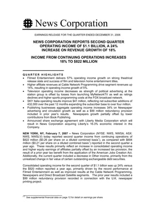 News Corporation
              EARNINGS RELEASE FOR THE QUARTER ENDED DECEMBER 31, 2006

            NEWS CORPORATION REPORTS SECOND QUARTER
               OPERATING INCOME OF $1.1 BILLION, A 24%
                INCREASE ON REVENUE GROWTH OF 18%

          INCOME FROM CONTINUING OPERATIONS INCREASES
                       18% TO $822 MILLION


QUARTER HIGHLIGHTS
• Filmed Entertainment delivers 57% operating income growth on strong theatrical
  release slate and success of film and television home entertainment titles.
• Higher affiliate revenues at Cable Network Programming drive segment revenues up
  14%, resulting in operating income growth of 5%.
• Television operating income decreases as strength of political advertising at the
  station group is offset by losses from launching MyNetworkTV as well as ratings
  declines and higher sports programming costs at the FOX broadcast network.
• SKY Italia operating results improve $41 million, reflecting net subscriber additions of
  432,000 over the past 12 months expanding the subscriber base to over four million.
• Publishing businesses aggregate operating income increases 34% on Newspaper
  advertising and circulation growth as well as a $99 million redundancy provision
  included in prior year’s results. Newspapers growth partially offset by lower
  contributions from Book Publishing.
• Announced share exchange agreement with Liberty Media Corporation which will
  result in News Corporation acquiring Liberty’s 16.3% economic interest in the
  Company.

NEW YORK, NY, February 7, 2007 – News Corporation (NYSE: NWS, NWSA; ASX:
NWS, NWSLV) today reported second quarter income from continuing operations of
$822 million ($0.26 per share on a diluted combined basis1), as compared with $694
million ($0.21 per share on a diluted combined basis1) reported in the second quarter a
year ago. These results primarily reflect an increase in consolidated operating income
and higher equity earnings of affiliates partially offset by an increased tax provision, the
result of a prior year tax benefit from the application of the American Jobs Creation Act.
Additionally, the current quarter included a decrease in Other income, primarily from the
unrealized change in fair value of certain outstanding exchangeable debt securities.

Consolidated operating income for the second quarter of $1.1 billion was up 24% versus
the $920 million reported a year ago, primarily driven by the record performance at
Filmed Entertainment as well as improved results at the Cable Network Programming,
Newspapers and Direct Broadcast Satellite segments. The prior year results included a
$99 million redundancy provision recorded in connection with the U.K. newspaper
printing project.




(1)
      See supplemental financial data on page 12 for detail on earnings per share
 