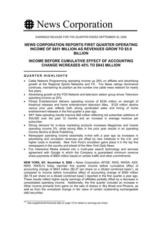 News Corporation
             EARNINGS RELEASE FOR THE QUARTER ENDED SEPTEMBER 30, 2006


NEWS CORPORATION REPORTS FIRST QUARTER OPERATING
  INCOME OF $851 MILLION AS REVENUES GROW TO $5.9
                       BILLION

       INCOME BEFORE CUMULATIVE EFFECT OF ACCOUNTING
            CHANGE INCREASES 45% TO $843 MILLION

QUARTER HIGHLIGHTS
•      Cable Network Programming operating income up 26% on affiliate and advertising
       growth at the Regional Sports Networks and FX. Fox News ratings dominance
       continues, maintaining its position as the number one cable news network for nearly
       five years.
•      Advertising growth at the FOX Network and television station group drives Television
       operating income up 20%.
•      Filmed Entertainment delivers operating income of $239 million on strength of
       theatrical releases and home entertainment television titles. $129 million decline
       versus prior year reflects both strong syndicated sales and timing of home
       entertainment releases in the first quarter a year ago.
•      SKY Italia operating results improve $48 million reflecting net subscriber additions of
       434,000 over the past 12 months and an increase in average revenue per
       subscriber.
•      Strong demand for in-store marketing products increases Magazines and Inserts
       operating income 3%, while strong titles in the prior year results in an operating
       income decline at Book Publishing.
•      Newspaper operating income essentially in-line with a year ago as increases in
       advertising and circulation revenues are offset by new initiatives in the U.K. and
       higher costs in Australia. New York Post’s circulation gains place it in the top five
       newspapers in the country and ahead of the New York Daily News.
•      Fox Interactive Media entered into a multi-year search technology and services
       agreement with Google in which the Company is guaranteed minimum revenue
       share payments of $900 million based on certain traffic and other commitments.

NEW YORK, NY, November 8, 2006 – News Corporation (NYSE: NWS, NWSA; ASX:
NWS, NWSLV) today reported first quarter income before cumulative effect of
accounting change of $843 million ($0.27 per share on a diluted combined basis1), as
compared to income before cumulative effect of accounting change of $580 million
($0.18 per share on a diluted combined basis1) reported in the first quarter a year ago.
These results reflect higher equity earnings of affiliates partially offset by a decrease in
consolidated operating income. Additionally, the first quarter included an increase in
Other income primarily from gains on the sale of shares in Sky Brasil and Phoenix, as
well as from the unrealized change in fair value of certain outstanding exchangeable
debt securities.


(1)
      See supplemental financial data on page 12 for detail on earnings per share.
 