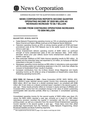 EARNINGS RELEASE FOR THE QUARTER ENDED DECEMBER 31, 2005

            NEWS CORPORATION REPORTS SECOND QUARTER
               OPERATING INCOME OF $920 MILLION AS
                 REVENUES INCREASE TO $6.7 BILLION

          INCOME FROM CONTINUING OPERATIONS INCREASES
                        TO $694 MILLION


QUARTER HIGHLIGHTS
•      Cable Network Programming operating income up 15% on advertising growth at Fox
       News Channel and higher affiliate revenues at the Regional Sports Networks.
•      Television operating income up 20% on strong revenue growth at STAR and lower
       promotional costs at the FOX Network due to the earlier launch of its fall lineup
       versus a year ago.
•      Filmed Entertainment delivers operating income of $299 million on continued
       strength of home entertainment sales of film and television titles. $108 million
       decrease versus prior year reflects record home entertainment results in second
       quarter a year ago.
•      New subscriber additions at SKY Italia improve operating results by $52 million. At
       quarter end the subscriber base had expanded to 3.6 million, an increase of 496,000
       subscribers in the past 12 months.
•      Newspaper operating income declines as $99 million in redundancy costs associated
       with the printing project and advertising weakness in the U.K. more than offsets the
       inclusion of Queensland Press’ results in Australia.
•      Increased contributions from the In-Store division drives Magazines and Inserts
       operating income up 4% while an array of bestsellers at HarperCollins raises Book
       Publishing operating income 24%.


NEW YORK, NY, February 8, 2006 – News Corporation (NYSE: NWS, NWSA; ASX:
NWS, NWSLV) today reported second quarter income from continuing operations of
$694 million, ($0.21 per share on a diluted combined basis1), as compared with $386
million ($0.13 per share on a diluted combined basis1) reported in the second quarter a
year ago. These results primarily reflect an increase in equity earnings of affiliates and
increased Other income from the unrealized change in fair value of certain outstanding
exchangeable debt securities partially offset by a decrease in consolidated operating
income.

Consolidated operating income for the second quarter of $920 million was down 4%
versus the $954 million reported a year ago, primarily as a result of a $99 million
redundancy provision recorded this quarter in connection with the U.K. newspaper
printing project, as well as a reduction from the record Filmed Entertainment operating
income reported in the second quarter a year ago. These items more than offset
double-digit improvements from the Television, Cable Network Programming, Direct
Broadcast Satellite and Book Publishing segments.
(1)
      See supplemental financial data on page 14 for detail on earnings per share
 