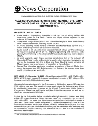 News Corporation
             EARNINGS RELEASE FOR THE QUARTER ENDED SEPTEMBER 30, 2005


NEWS CORPORATION REPORTS FIRST QUARTER OPERATING
 INCOME OF $909 MILLION, A 19% INCREASE, ON REVENUE
                   GROWTH OF 10%

QUARTER HIGHLIGHTS
•      Cable Network Programming operating income up 19% on strong ratings and
       advertising growth at Fox News Channel and higher affiliate revenues at the
       Regional Sports Networks.
•      Strong sales of syndicated product and continued strength in home entertainment
       drive Filmed Entertainment operating income up 26%.
•      SKY Italia operating results improve $60 million as subscriber base expands to 3.4
       million and average revenue per subscriber increases.
•      Earlier launch of fall schedule drives broadcast network ratings up 16% contributing
       to Television revenue growth of 4%. Higher programming and promotion costs
       primarily from the timing of the network’s fall lineup result in operating income decline
       of 32%.
•      All print segments report higher earnings contributions led by the inclusion of
       Queensland Press’ results and advertising growth within Australian newspapers, as
       well as by increases from the In-Store and Free Standing Inserts divisions at
       Magazines and Inserts and an array of bestsellers at HarperCollins.
•      Formed Fox Interactive Media and completed acquisitions of Intermix Media, Inc.,
       during the quarter, and IGN Entertainment, Inc. following the quarter, more than
       doubling the Company’s web traffic.


NEW YORK, NY, November 10, 2005 – News Corporation (NYSE: NWS, NWSA; ASX:
NWS, NWSLV) today reported first quarter consolidated revenues of $5.7 billion, a 10%
increase over the $5.1 billion in the prior year.

Consolidated operating income for the first quarter of $909 million was up 19% over the
$766 million a year ago. The operating income growth during the first quarter was driven
by double-digit percentage increases at the Filmed Entertainment, Cable Network
Programming, Magazines and Inserts and Book Publishing segments, as well as by
significant improvement at SKY Italia.

Income for the first quarter, before cumulative effect of accounting change, was $580
million, ($0.18 per share on a diluted combined basis1), as compared to net income of
$625 million ($0.21 per share on a diluted combined basis1) reported in the first quarter a
year ago. These results reflect an increase in consolidated operating income and an
improvement in equity earnings of affiliates, offset by reduced Other income from the
unrealized change in fair value of certain outstanding exchangeable debt securities and
an increased tax provision resulting from a benefit in the prior year from the resolution of
certain tax examinations.
(1)
      See supplemental financial data on page 14 for detail on earnings per share.
 