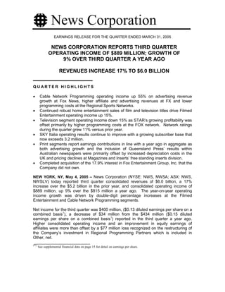 News Corporation
                  EARNINGS RELEASE FOR THE QUARTER ENDED MARCH 31, 2005

              NEWS CORPORATION REPORTS THIRD QUARTER
             OPERATING INCOME OF $889 MILLION; GROWTH OF
                 9% OVER THIRD QUARTER A YEAR AGO

                      REVENUES INCREASE 17% TO $6.0 BILLION

QUARTER HIGHLIGHTS

•      Cable Network Programming operating income up 55% on advertising revenue
       growth at Fox News, higher affiliate and advertising revenues at FX and lower
       programming costs at the Regional Sports Networks.
•      Continued robust home entertainment sales of film and television titles drive Filmed
       Entertainment operating income up 15%.
•      Television segment operating income down 15% as STAR’s growing profitability was
       offset primarily by higher programming costs at the FOX network. Network ratings
       during the quarter grew 11% versus prior year.
•      SKY Italia operating results continue to improve with a growing subscriber base that
       now exceeds 3.2 million.
•      Print segments report earnings contributions in line with a year ago in aggregate as
       both advertising growth and the inclusion of Queensland Press’ results within
       Australian newspapers were primarily offset by increased depreciation costs in the
       UK and pricing declines at Magazines and Inserts’ free standing inserts division.
•      Completed acquisition of the 17.9% interest in Fox Entertainment Group, Inc. that the
       Company did not own.

NEW YORK, NY, May 4, 2005 – News Corporation (NYSE: NWS, NWSA; ASX: NWS,
NWSLV) today reported third quarter consolidated revenues of $6.0 billion, a 17%
increase over the $5.2 billion in the prior year, and consolidated operating income of
$889 million, up 9% over the $815 million a year ago. The year-on-year operating
income growth was driven by double-digit percentage increases at the Filmed
Entertainment and Cable Network Programming segments.

Net income for the third quarter was $400 million, ($0.13 diluted earnings per share on a
combined basis1), a decrease of $34 million from the $434 million ($0.15 diluted
earnings per share on a combined basis1) reported in the third quarter a year ago.
Higher consolidated operating income and an improvement in equity earnings of
affiliates were more than offset by a $77 million loss recognized on the restructuring of
the Company’s investment in Regional Programming Partners which is included in
Other, net.
(1)
      See supplemental financial data on page 15 for detail on earnings per share.
 