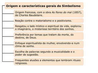 Enfoque espiritualista da mulher, envolvendo-a num
clima de sonho.
Preferência por temas que tratam da morte, do
destino, de Deus.
Origem francesa, com a obra As flores do mal (1857),
de Charles Baudelaire.
Capítulo 26 – A poesia no final do século XIX –
Parnasianismo e Simbolismo
Mapa 3
Reação contra o materialismo e o positivismo.
Resgatou o lado místico e espiritual da vida, explorou
o imaginário, o misterioso território dos sonhos.
Escolha de palavras segundo a musicalidade e o
poder de sugestão.
Frequentes alusões a elementos que lembram rituais
religiosos.
Origem e características gerais do Simbolismo
 