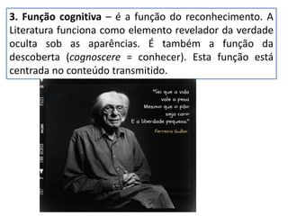 3. Função cognitiva – é a função do reconhecimento. A
Literatura funciona como elemento revelador da verdade
oculta sob as aparências. É também a função da
descoberta (cognoscere = conhecer). Esta função está
centrada no conteúdo transmitido.
 