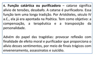 4. Função catártica ou purificadora – catarse significa
alívio de tensões, desabafo. A catarse é purificadora. Essa
função tem uma longa tradição. Por Aristóteles, século IV
a.C., ela já era apontada na Poética. Tem como objetivo: a
compensação, a terapêutica e a transposição da
personalidade.
Advém do papel das tragédias: provocar reflexão com
finalidade de efeito moral e purificador que proporciona o
alívio desses sentimentos, por meio de finais trágicos com
envenenamento, assassinatos e suicídio.
 