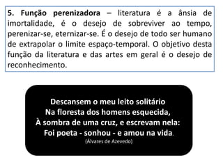 5. Função perenizadora – literatura é a ânsia de
imortalidade, é o desejo de sobreviver ao tempo,
perenizar-se, eternizar-se. É o desejo de todo ser humano
de extrapolar o limite espaço-temporal. O objetivo desta
função da literatura e das artes em geral é o desejo de
reconhecimento.
Descansem o meu leito solitário
Na floresta dos homens esquecida,
À sombra de uma cruz, e escrevam nela:
Foi poeta - sonhou - e amou na vida.
(Álvares de Azevedo)
 
