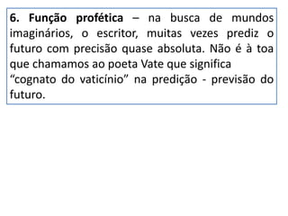 6. Função profética – na busca de mundos
imaginários, o escritor, muitas vezes prediz o
futuro com precisão quase absoluta. Não é à toa
que chamamos ao poeta Vate que significa
“cognato do vaticínio” na predição - previsão do
futuro.
 