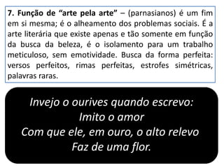 7. Função de “arte pela arte” – (parnasianos) é um fim
em si mesma; é o alheamento dos problemas sociais. É a
arte literária que existe apenas e tão somente em função
da busca da beleza, é o isolamento para um trabalho
meticuloso, sem emotividade. Busca da forma perfeita:
versos perfeitos, rimas perfeitas, estrofes simétricas,
palavras raras.
Invejo o ourives quando escrevo:
Imito o amor
Com que ele, em ouro, o alto relevo
Faz de uma flor.
 