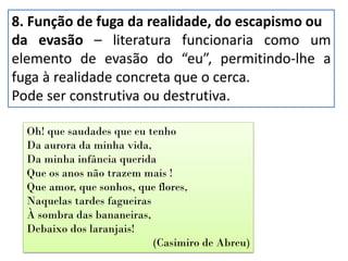 8. Função de fuga da realidade, do escapismo ou
da evasão – literatura funcionaria como um
elemento de evasão do “eu”, permitindo-lhe a
fuga à realidade concreta que o cerca.
Pode ser construtiva ou destrutiva.
Oh! que saudades que eu tenho
Da aurora da minha vida,
Da minha infância querida
Que os anos não trazem mais !
Que amor, que sonhos, que flores,
Naquelas tardes fagueiras
À sombra das bananeiras,
Debaixo dos laranjais!
(Casimiro de Abreu)
 