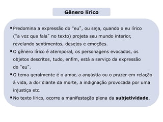 Predomina a expressão do “eu”, ou seja, quando o eu lírico
(“a voz que fala” no texto) projeta seu mundo interior,
revelando sentimentos, desejos e emoções.
O gênero lírico é atemporal, os personagens evocados, os
objetos descritos, tudo, enfim, está a serviço da expressão
do “eu”.
O tema geralmente é o amor, a angústia ou o prazer em relação
à vida, a dor diante da morte, a indignação provocada por uma
injustiça etc.
No texto lírico, ocorre a manifestação plena da subjetividade.
Gênero lírico
LITERATURA BRASILEIRA
E PORTUGUESA
Capítulo 3 – Gêneros literários (II) – Lírico
Mapa 1
 