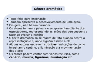 LITERATURA BRASILEIRA
E PORTUGUESA
Capítulo 4 – Gêneros literários (III) – Dramático
Mapa 1
 Texto feito para encenação.
 Também apresenta o desenvolvimento de uma ação.
 Em geral, não há um narrador.
 Os atores tomam a palavra e se apresentam diante dos
espectadores, representando as ações das personagens e
fazendo evoluir a história.
 O texto dramático só se realiza de fato quando ocorre a
representação e quando alguém assiste a ela.
 Alguns autores escrevem rubricas, indicações de como
imaginam o cenário, a iluminação e a movimentação
dos atores.
 Os atores podem contar com vários recursos, como
cenário, música, figurinos, iluminação etc.
Gênero dramático
 