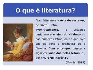 “Lat. Litteratura – Arte de escrever,
de littera – letra.
Primitivamente, o vocábulo
designava o ensino do alfabeto ou
das primeiras letras, ou do que hoje
em dia seria a gramática ou a
filologia. Com o tempo, passou a
significar ‘arte das belas letras’ e ,
por fim, ‘arte literária’.”
(Moisés, 2013)
LITERATURA BRASILEIRA
E PORTUGUESA
O que é literatura?
Capítulo 2 – Gêneros literários (I) – Épico
Mapa 2
 