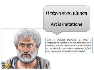 Η τέχνη είναι μίμηση
Art is imitatione
“Arte é imitação (mímesis). o imitar é
congênito no homem (e nisso difere dos outros
viventes, pois de todos, é ele o mais imitador
e, por imitação, apreende as primeiras lições),
e os homens se comprazem no imitado”.
 