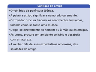 Originárias da península Ibérica.
 A palavra amigo significava namorado ou amante.
 O trovador procura traduzir os sentimentos femininos,
falando como se fosse uma mulher.
 Dirige-se diretamente ao homem ou à mãe ou às amigas.
 Às vezes, procura um ambiente solitário e desabafa
com a natureza.
 A mulher fala de suas expectativas amorosas, das
saudades do amigo.
LITERATURA BRASILEIRA
E PORTUGUESA
Capítulo 6 – A primeira época medieval (I) – Trovadorismo
Mapa 2
Cantigas de amigo
 