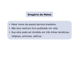 Capítulo 13 – O Barroco
Mapa 3
 Maior nome da poesia barroca brasileira.
 Não teve nenhum livro publicado em vida.
 Sua obra pode ser dividida em três linhas temáticas:
religiosa, amorosa, satírica.
Gregório de Matos
 
