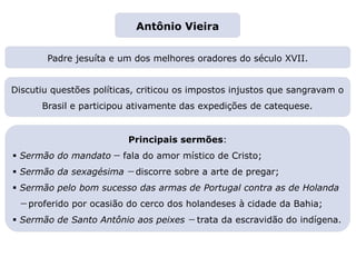 Padre jesuíta e um dos melhores oradores do século XVII.
Principais sermões:
 Sermão do mandato — fala do amor místico de Cristo;
 Sermão da sexagésima — discorre sobre a arte de pregar;
 Sermão pelo bom sucesso das armas de Portugal contra as de Holanda
— proferido por ocasião do cerco dos holandeses à cidade da Bahia;
 Sermão de Santo Antônio aos peixes — trata da escravidão do indígena.
Discutiu questões políticas, criticou os impostos injustos que sangravam o
Brasil e participou ativamente das expedições de catequese.
Capítulo 13 – O Barroco
Mapa 4
Antônio Vieira
 