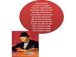 Autopsicografia
O poeta é um fingidor.
Finge tão completamente
Que chega a fingir que é dor
A dor que deveras sente.
E os que leem o que escreve,
Na dor lida sentem bem,
Não as duas que ele teve,
Mas só a que eles não têm.
E assim nas calhas de roda
Gira, a entreter a razão,
Esse comboio de corda
Que se chama coração
 