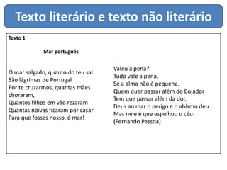 Texto literário e texto não literário
Texto 1
Mar português
Ó mar salgado, quanto do teu sal
São lágrimas de Portugal
Por te cruzarmos, quantas mães
choraram,
Quantos filhos em vão rezaram
Quantas noivas ficaram por casar
Para que fosses nosso, ó mar!
Valeu a pena?
Tudo vale a pena,
Se a alma não é pequena.
Quem quer passar além do Bojador
Tem que passar além da dor.
Deus ao mar o perigo e o abismo deu
Mas nele é que espelhou o céu.
(Fernando Pessoa)
 