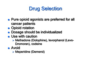 Drug Selection
 Pure opioid agonists are preferred for all
cancer patients
 Opioid rotation
 Dosage should be individualized
 Use with caution
 Methadone (Dolophine), levorphanol (Levo-
Dromoran), codeine
 Avoid
 Meperidine (Demerol)
 