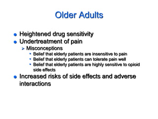 Older Adults
 Heightened drug sensitivity
 Undertreatment of pain
 Misconceptions
• Belief that elderly patients are insensitive to pain
• Belief that elderly patients can tolerate pain well
• Belief that elderly patients are highly sensitive to opioid
side effects
 Increased risks of side effects and adverse
interactions
 