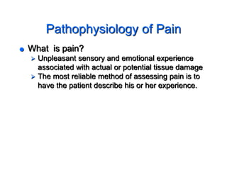 Pathophysiology of Pain
 What is pain?
 Unpleasant sensory and emotional experience
associated with actual or potential tissue damage
 The most reliable method of assessing pain is to
have the patient describe his or her experience.
 