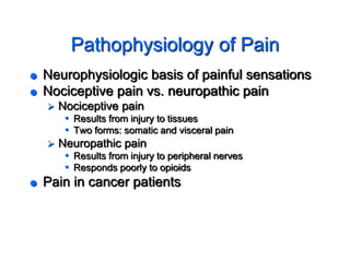 Pathophysiology of Pain
 Neurophysiologic basis of painful sensations
 Nociceptive pain vs. neuropathic pain
 Nociceptive pain
• Results from injury to tissues
• Two forms: somatic and visceral pain
 Neuropathic pain
• Results from injury to peripheral nerves
• Responds poorly to opioids
 Pain in cancer patients
 