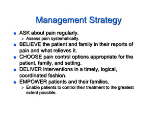 Management Strategy
 ASK about pain regularly.
 Assess pain systematically.
 BELIEVE the patient and family in their reports of
pain and what relieves it.
 CHOOSE pain control options appropriate for the
patient, family, and setting.
 DELIVER interventions in a timely, logical,
coordinated fashion.
 EMPOWER patients and their families.
 Enable patients to control their treatment to the greatest
extent possible.
 