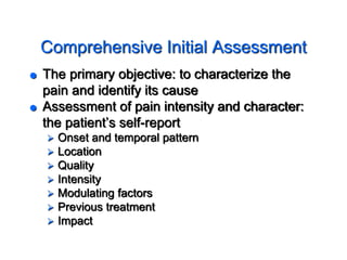 Comprehensive Initial Assessment
 The primary objective: to characterize the
pain and identify its cause
 Assessment of pain intensity and character:
the patient’s self-report
 Onset and temporal pattern
 Location
 Quality
 Intensity
 Modulating factors
 Previous treatment
 Impact
 