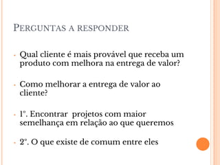 PERGUNTAS A RESPONDER
• Qual cliente é mais provável que receba um
produto com melhora na entrega de valor?
• Como melhorar a entrega de valor ao
cliente?
• 1º. Encontrar projetos com maior
semelhança em relação ao que queremos
• 2º. O que existe de comum entre eles
 