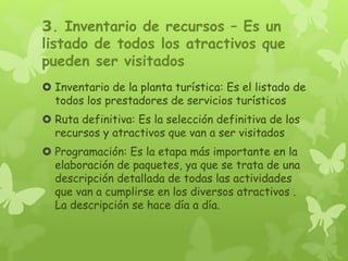 3. Inventario de recursos – Es un
listado de todos los atractivos que
pueden ser visitados
 Inventario de la planta turística: Es el listado de
todos los prestadores de servicios turísticos
 Ruta definitiva: Es la selección definitiva de los
recursos y atractivos que van a ser visitados
 Programación: Es la etapa más importante en la
elaboración de paquetes, ya que se trata de una
descripción detallada de todas las actividades
que van a cumplirse en los diversos atractivos .
La descripción se hace día a día.
 