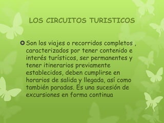 LOS CIRCUITOS TURISTICOS
Son los viajes o recorridos completos ,
caracterizados por tener contenido e
interés turísticos, ser permanentes y
tener itinerarios previamente
establecidos, deben cumplirse en
horarios de salida y llegada, así como
también paradas. Es una sucesión de
excursiones en forma continua
 
