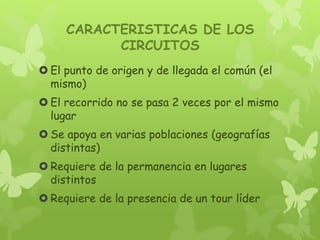 CARACTERISTICAS DE LOS
CIRCUITOS
 El punto de origen y de llegada el común (el
mismo)
 El recorrido no se pasa 2 veces por el mismo
lugar
 Se apoya en varias poblaciones (geografías
distintas)
 Requiere de la permanencia en lugares
distintos
 Requiere de la presencia de un tour líder
 