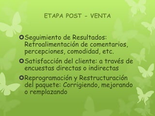 ETAPA POST - VENTA
Seguimiento de Resultados:
Retroalimentación de comentarios,
percepciones, comodidad, etc.
Satisfacción del cliente: a través de
encuestas directas o indirectas
Reprogramación y Restructuración
del paquete: Corrigiendo, mejorando
o remplazando
 