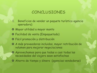 CONCLUSIONES
1. Beneficios de vender un paquete turístico agencia
operadora)
 Mayor utilidad a mayor monto
 Facilidad de venta (Empaquetado)
 Fácil promoción y distribución
 A más proveedores incluidos, mayor retribución de
volumen para mejorar negociaciones
 Aprovechamos para que todas o casi todas las
necesidades del viajero sean satisfechas
 Ahorro de tiempo y dinero (agencias vendedoras)
 