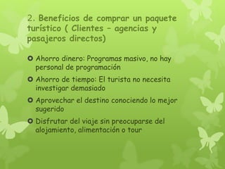 2. Beneficios de comprar un paquete
turístico ( Clientes – agencias y
pasajeros directos)
 Ahorro dinero: Programas masivo, no hay
personal de programación
 Ahorro de tiempo: El turista no necesita
investigar demasiado
 Aprovechar el destino conociendo lo mejor
sugerido
 Disfrutar del viaje sin preocuparse del
alojamiento, alimentación o tour
 
