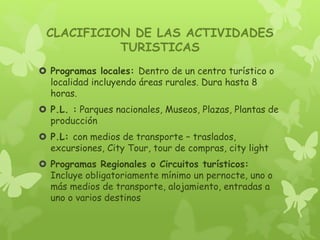 CLACIFICION DE LAS ACTIVIDADES
TURISTICAS
 Programas locales: Dentro de un centro turístico o
localidad incluyendo áreas rurales. Dura hasta 8
horas.
 P.L. : Parques nacionales, Museos, Plazas, Plantas de
producción
 P.L: con medios de transporte – traslados,
excursiones, City Tour, tour de compras, city light
 Programas Regionales o Circuitos turísticos:
Incluye obligatoriamente mínimo un pernocte, uno o
más medios de transporte, alojamiento, entradas a
uno o varios destinos
 