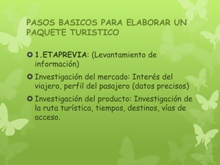 PASOS BASICOS PARA ELABORAR UN
PAQUETE TURISTICO
 1.ETAPREVIA: (Levantamiento de
información)
 Investigación del mercado: Interés del
viajero, perfil del pasajero (datos precisos)
 Investigación del producto: Investigación de
la ruta turística, tiempos, destinos, vías de
acceso.
 