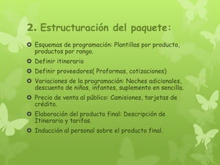 2. Estructuración del paquete:
 Esquemas de programación: Plantillas por producto,
productos por rango.
 Definir itinerario
 Definir proveedores( Proformas, cotizaciones)
 Variaciones de la programación: Noches adicionales,
descuento de niños, infantes, suplemento en sencilla.
 Precio de venta al público: Camisiones, tarjetas de
crédito.
 Elaboración del producto final: Descripción de
Itinerario y tarifas.
 Inducción al personal sobre el producto final.
 