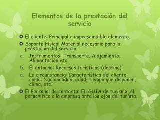 Elementos de la prestación del
servicio
 El cliente: Principal e imprescindible elemento.
 Soporte Físico: Material necesario para la
prestación del servicio.
a. Instrumentos: Transporte, Alojamiento,
Alimentación etc.
b. El entorno: Recursos turísticos (destino)
c. La circunstancia: Característica del cliente
como: Nacionalidad, edad, tiempo que disponen,
clima, etc.
 El Personal de contacto: EL GUIA de turismo, él
personifica a la empresa ante los ojos del turista.
 