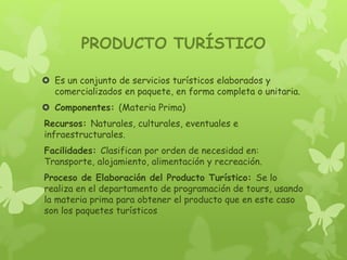 PRODUCTO TURÍSTICO
 Es un conjunto de servicios turísticos elaborados y
comercializados en paquete, en forma completa o unitaria.
 Componentes: (Materia Prima)
Recursos: Naturales, culturales, eventuales e
infraestructurales.
Facilidades: Clasifican por orden de necesidad en:
Transporte, alojamiento, alimentación y recreación.
Proceso de Elaboración del Producto Turístico: Se lo
realiza en el departamento de programación de tours, usando
la materia prima para obtener el producto que en este caso
son los paquetes turísticos
 