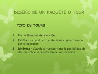 DISEÑO DE UN PAQUETE O TOUR
TIPO DE TOURS:
1. Por la libertad de elección.
A. Estática – cuando el turista sigue el plan trazado
por el operador.
B. Dinámica – Cuando el turista tiene la posibilidad de
decidir sobre la prestación de los servicios.
 