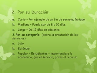 2. Por su Duración:
a. Corto – Por ejemplo de un fin de semana, feriado
b. Mediano – Puede ser de 8 a 10 días
c. Largo – De 15 días en adelante
3. Por su categoría: (sobre la prestación de los
servicios)
a. Lujo
b. Estándar
c. Popular / Estudiantes – importancia a lo
económico, que el servicio, prima el recurso
 