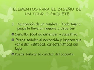ELEMENTOS PARA EL DISEÑO DE
UN TOUR O PAQUETE
1. Asignación de un nombre – Todo tour o
paquete lleva un nombre y debe ser:
Sencillo, fácil de entender y sugestivo
 Puede señalar el recorrido y lugares que
van a ser visitados, características del
lugar
Puede señalar la calidad del paquete
 