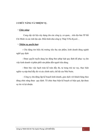 2 CHỨC NĂNG VÀ NHIỆM VỤ.
+ Chức năng:
Cung cấp vật liệu xây dựng cho các công ty, cơ quan,…trên địa bàn TP Hồ
Chí Minh và các tỉnh lận cận. Điển hình nhƣ công ty Thép ViNa KyeoI…
+ Nhiệm vụ, quyền hạn:
- Chủ động tìm hiểu thị trƣờng tiêu thụ sản phẩm, kinh doanh đúng ngành
nghề quy định
- Đƣợc quyền tuyển dụng lao động theo pháp luật quy định để phục vụ cho
việc kinh doanh và phân phối sản phẩm đến ngƣời tiêu dùng.
- Đảm bảo việc hạch toán kế toán đầy đủ, tự trang trải nợ vay, thực hiện
nghĩa vụ nộp thuế đầy đủ và các chính sách, chế độ của Nhà Nƣớc.
- Công ty chủ động lập kế hoạch kinh doanh, giao dịch với khách hàng theo
đúng chức năng đƣợc quy định. Tổ chức thực hiện kế hoạch có hiệu quả, đạt đƣợc
uy tín và lợi nhuận.

Công ty TNHH XD DV Tân Quốc Phong |LỜI MỞ ĐẦU

3

 